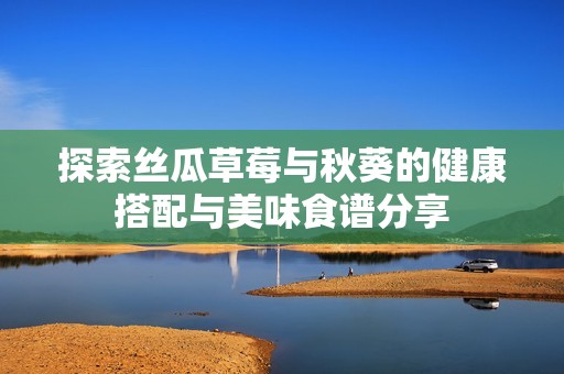 探索丝瓜草莓与秋葵的健康搭配与美味食谱分享