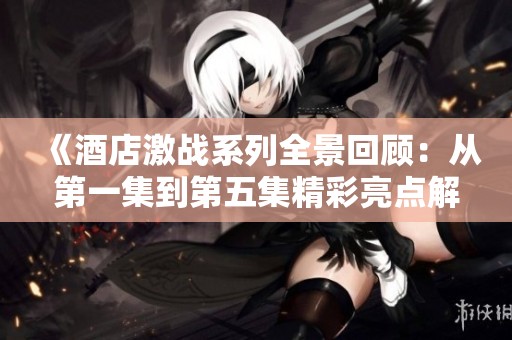 《酒店激战系列全景回顾：从第一集到第五集精彩亮点解析》