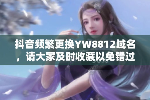 抖音频繁更换YW8812域名，请大家及时收藏以免错过重要信息