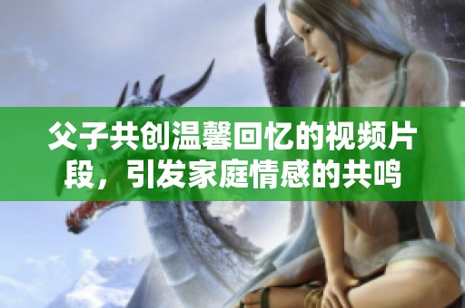 父子共创温馨回忆的视频片段，引发家庭情感的共鸣