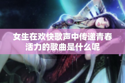 女生在欢快歌声中传递青春活力的歌曲是什么呢