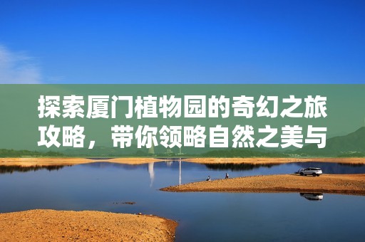 探索厦门植物园的奇幻之旅攻略，带你领略自然之美与丰富多样的植物世界