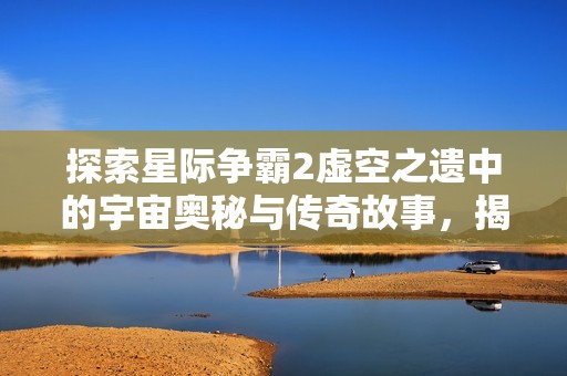 探索星际争霸2虚空之遗中的宇宙奥秘与传奇故事，揭示无尽的星际冒险之旅