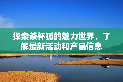 探索茶杯狐的魅力世界，了解最新活动和产品信息