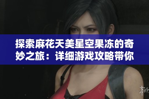 探索麻花天美星空果冻的奇妙之旅：详细游戏攻略带你畅游星空美景