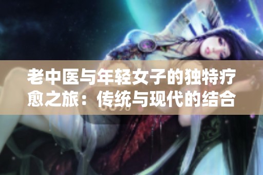 老中医与年轻女子的独特疗愈之旅：传统与现代的结合探索