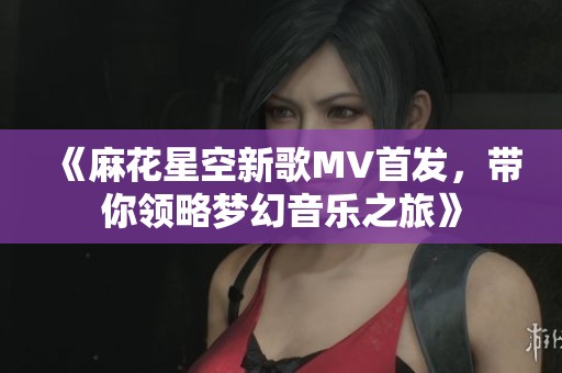 《麻花星空新歌MV首发，带你领略梦幻音乐之旅》