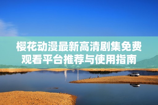 樱花动漫最新高清剧集免费观看平台推荐与使用指南