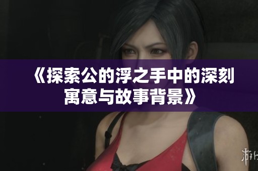 《探索公的浮之手中的深刻寓意与故事背景》