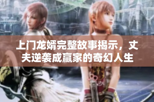 上门龙婿完整故事揭示，丈夫逆袭成赢家的奇幻人生
