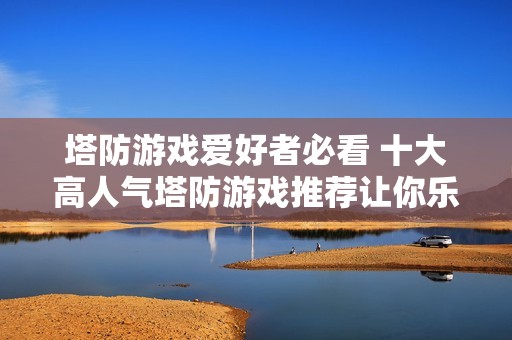 塔防游戏爱好者必看 十大高人气塔防游戏推荐让你乐享不停
