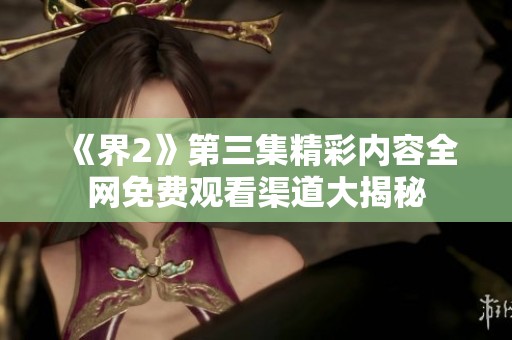 《界2》第三集精彩内容全网免费观看渠道大揭秘