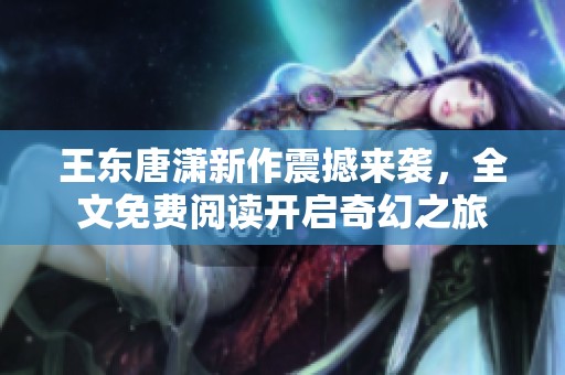 王东唐潇新作震撼来袭，全文免费阅读开启奇幻之旅