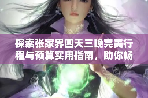探索张家界四天三晚完美行程与预算实用指南，助你畅游美景省钱尽享旅程