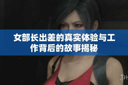 女部长出差的真实体验与工作背后的故事揭秘