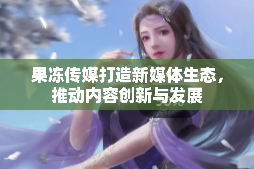 果冻传媒打造新媒体生态，推动内容创新与发展