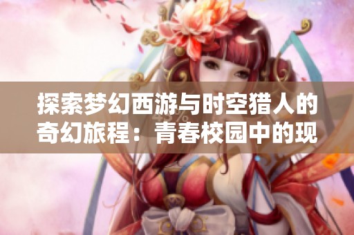 探索梦幻西游与时空猎人的奇幻旅程：青春校园中的现实与虚拟交织的奇妙体验