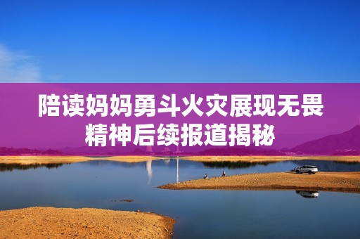 陪读妈妈勇斗火灾展现无畏精神后续报道揭秘