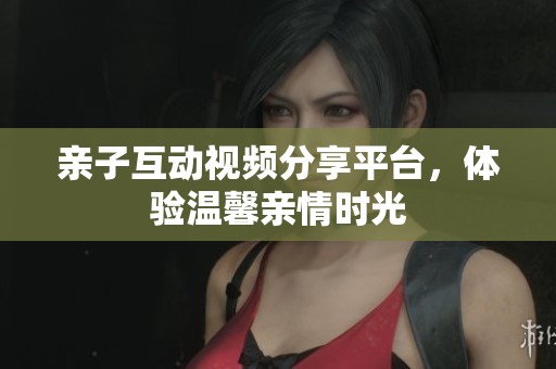 亲子互动视频分享平台，体验温馨亲情时光