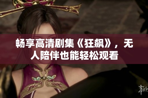 畅享高清剧集《狂飙》，无人陪伴也能轻松观看