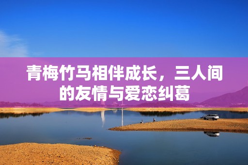 青梅竹马相伴成长，三人间的友情与爱恋纠葛