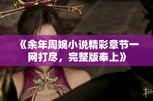 《余年周婉小说精彩章节一网打尽，完整版奉上》