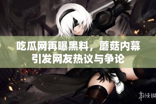 吃瓜网再曝黑料，蘑菇内幕引发网友热议与争论