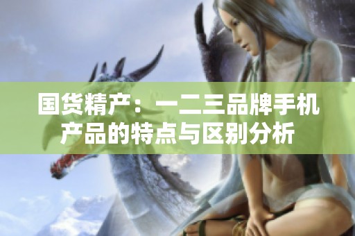 国货精产：一二三品牌手机产品的特点与区别分析