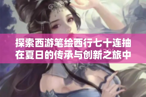 探索西游笔绘西行七十连抽在夏日的传承与创新之旅中的独特魅力与文化交融