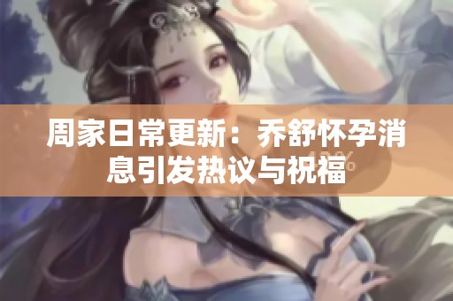 周家日常更新：乔舒怀孕消息引发热议与祝福