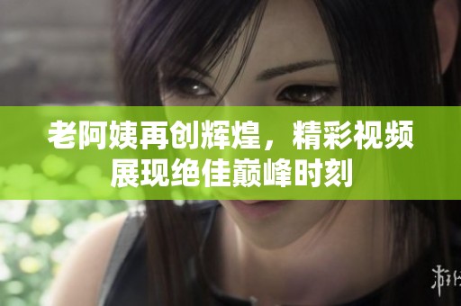 老阿姨再创辉煌，精彩视频展现绝佳巅峰时刻