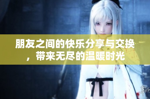 朋友之间的快乐分享与交换，带来无尽的温暖时光