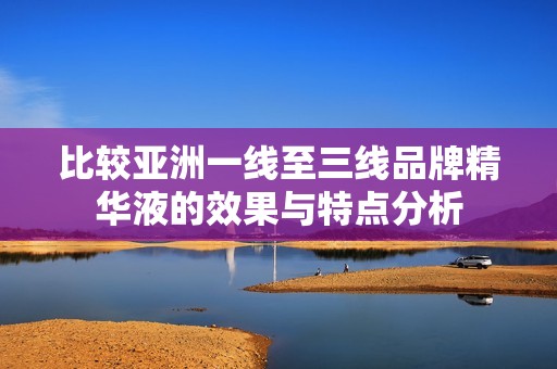 比较亚洲一线至三线品牌精华液的效果与特点分析