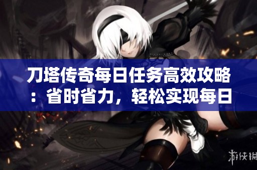 刀塔传奇每日任务高效攻略：省时省力，轻松实现每日目标的技巧分享