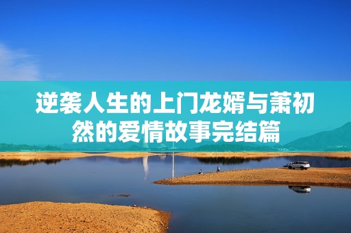 逆袭人生的上门龙婿与萧初然的爱情故事完结篇