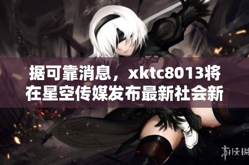 据可靠消息，xktc8013将在星空传媒发布最新社会新闻动态