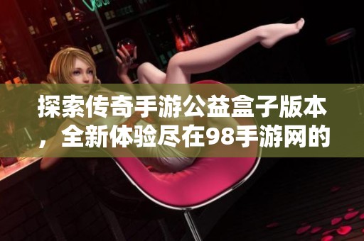 探索传奇手游公益盒子版本，全新体验尽在98手游网的传奇手游盒子APP中