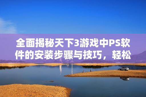 全面揭秘天下3游戏中PS软件的安装步骤与技巧，轻松上手大作攻略