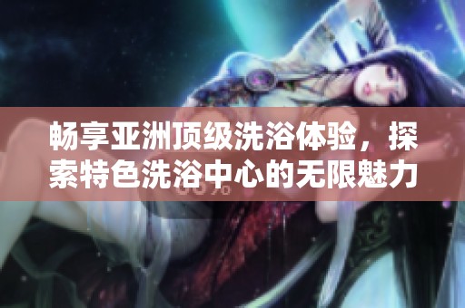 畅享亚洲顶级洗浴体验，探索特色洗浴中心的无限魅力