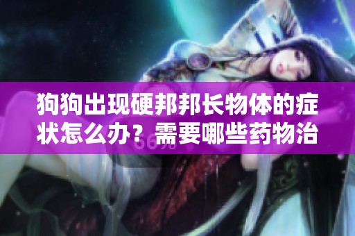 狗狗出现硬邦邦长物体的症状怎么办？需要哪些药物治疗？