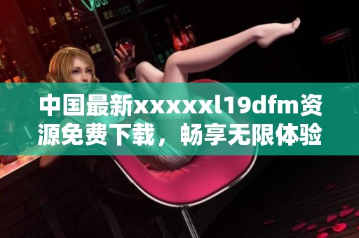 中国最新xxxxxl19dfm资源免费下载，畅享无限体验