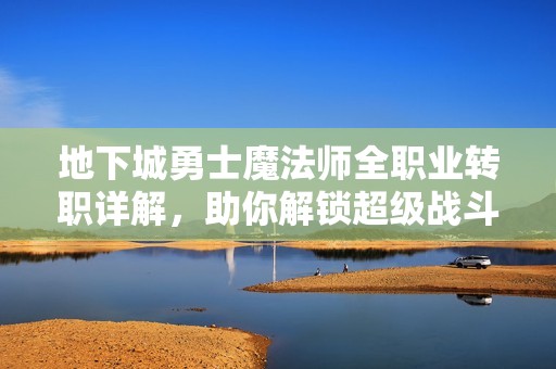 地下城勇士魔法师全职业转职详解，助你解锁超级战斗形态的最佳攻略