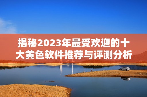 揭秘2023年最受欢迎的十大黄色软件推荐与评测分析