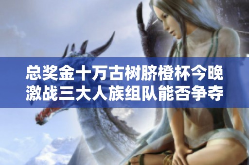 总奖金十万古树脐橙杯今晚激战三大人族组队能否争夺冠军荣誉