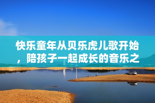 快乐童年从贝乐虎儿歌开始，陪孩子一起成长的音乐之旅