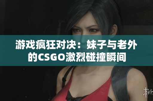 游戏疯狂对决：妹子与老外的CSGO激烈碰撞瞬间
