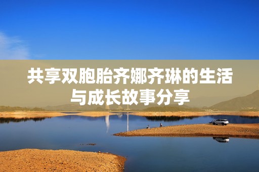 共享双胞胎齐娜齐琳的生活与成长故事分享