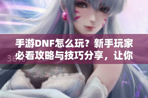 手游DNF怎么玩？新手玩家必看攻略与技巧分享，让你轻松上手体验游戏乐趣