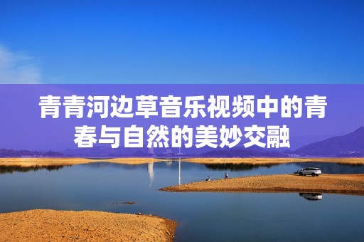 青青河边草音乐视频中的青春与自然的美妙交融