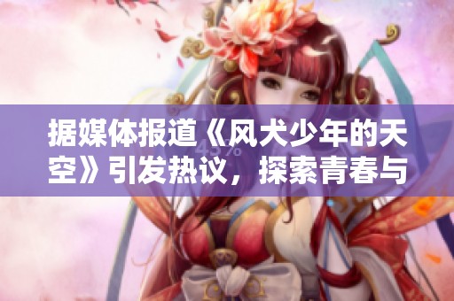据媒体报道《风犬少年的天空》引发热议，探索青春与成长的动人故事